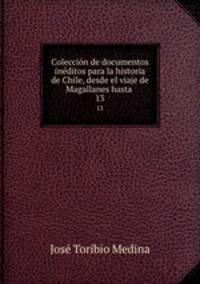 Coleccin de documentos inditos para la historia de Chile, desde el viaje de Magallanes hasta .. 13