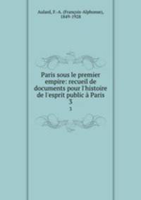 Paris sous le premier empire: recueil de documents pour l`histoire de l`esprit public Paris. 3