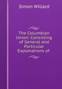 The Columbian Union: Consisting of General and Particular Explanations of .