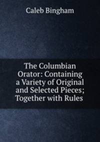 The Columbian Orator: Containing a Variety of Original and Selected Pieces; Together with Rules .