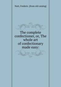 The complete confectioner, or, The whole art of confectionary made easy: