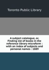 A subject catalogue, or, Finding list of books in the reference library microform : with an index of subjects and personal names : 1889