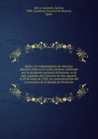 Quito y la independencia de America; discurso ledo en la sesin solemne celebrada por la Academia nacional de historia, en la sala capitular del Convento de San Agustn, el 29 de mayo de 1922, en conmemoracin del I centenario de la batalla de Pichincha