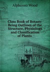 Class Book of Botany: Being Outlines of the Structure, Physiology and Classification of Plants .