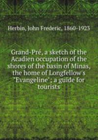Grand-Pr, a sketch of the Acadien occupation of the shores of the basin of Minas, the home of Longfellow`s "Evangeline"; a guide for tourists