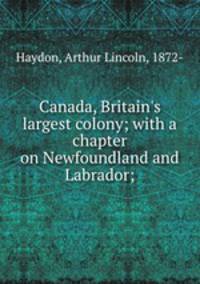 Canada, Britain`s largest colony; with a chapter on Newfoundland and Labrador;