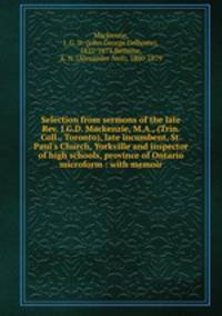 Selection from sermons of the late Rev. J.G.D. Mackenzie, M.A., (Trin. Coll., Toronto), late incumbent, St. Paul`s Church, Yorkville and inspector of high schools, province of Ontario microform : with memoir