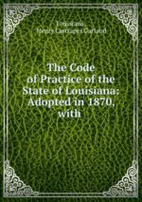 The Code of Practice of the State of Louisiana: Adopted in 1870, with .