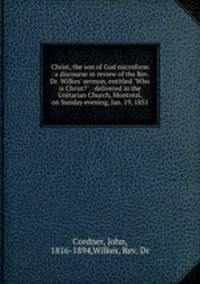 Christ, the son of God microform : a discourse in review of the Rev. Dr. Wilkes` sermon, entitled "Who is Christ?" : delivered in the Unitarian Church, Montreal, on Sunday evening, Jan. 19, 1851