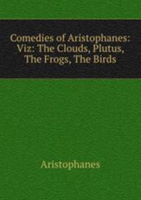 Comedies of Aristophanes: Viz: The Clouds, Plutus, The Frogs, The Birds