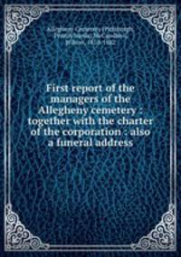 First report of the managers of the Allegheny cemetery : together with the charter of the corporation : also a funeral address