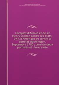 Complot d`Arnold et de sir Henry Clinton contre les Etats-Unis d`Amerique et contre le general Washington, Septembre 1780 ; orne de deux portraits et d`une carte