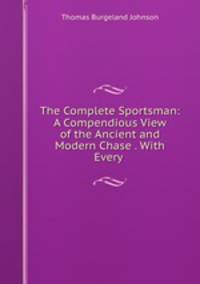 The Complete Sportsman: A Compendious View of the Ancient and Modern Chase . With Every .