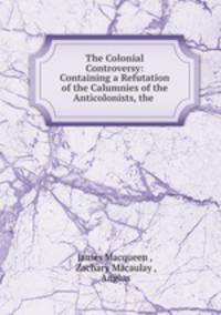 The Colonial Controversy: Containing a Refutation of the Calumnies of the Anticolonists, the .