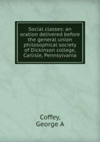 Social classes: an oration delivered before the general union philosophical society of Dickinson college, Carlisle, Pennsylvania