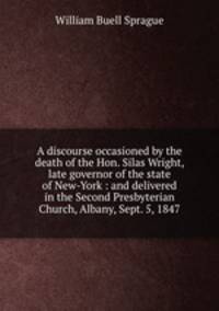 A discourse occasioned by the death of the Hon. Silas Wright, late governor of the state of New-York : and delivered in the Second Presbyterian Church, Albany, Sept. 5, 1847