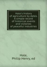 Hale`s history of agriculture by dates. A simple record of historical events and victories of peaceful industries