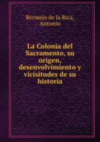 La Colonia del Sacramento, su origen, desenvolvimiento y vicisitudes de su historia