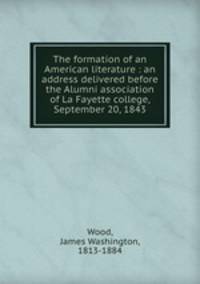 The formation of an American literature : an address delivered before the Alumni association of La Fayette college, September 20, 1843
