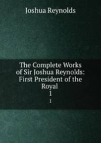 The Complete Works of Sir Joshua Reynolds: First President of the Royal .. 1