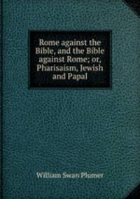 Rome against the Bible, and the Bible against Rome; or, Pharisaism, Jewish and Papal