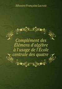 Complment des lmens d`algbre l`usage de l`cole centrale des quatre .