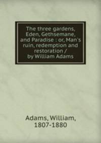 The three gardens, Eden, Gethsemane, and Paradise : or, Man`s ruin, redemption and restoration / by William Adams