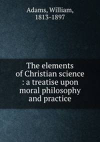 The elements of Christian science : a treatise upon moral philosophy and practice
