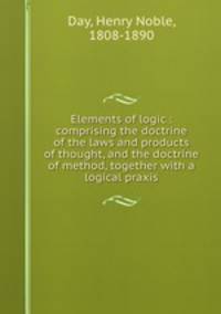 Elements of logic : comprising the doctrine of the laws and products of thought, and the doctrine of method, together with a logical praxis