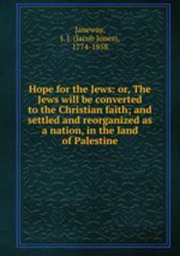 Hope for the Jews: or, The Jews will be converted to the Christian faith; and settled and reorganized as a nation, in the land of Palestine