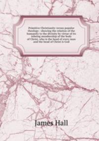 Primitive Christianity versus popular theology : showing the relation of the humanity to the divinity by virtue of its inbeing membership of the body of Christ, who is the head of every man and the head of Christ is God