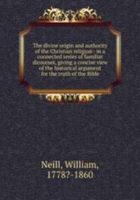 The divine origin and authority of the Christian religion : in a connected series of familiar dicourses, giving a concise view of the historical argument for the truth of the Bible