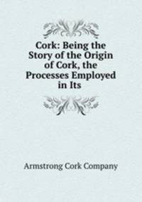 Cork: Being the Story of the Origin of Cork, the Processes Employed in Its .