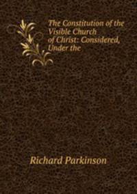 The Constitution of the Visible Church of Christ: Considered, Under the .