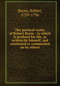 The poetical works of Robert Burns : to which is prefixed his life, as written by himself, and continued or commented on by others