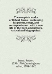 The complete works of Robert Burns : containing his poems, songs, and correspondence : with a new life of the poet, and notices, critical and biographical