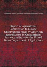 Report of Agricultural Commission to Europe. Observations made by American agriculturists in Great Britain, France, and Italy for the United States Department of Agriculture