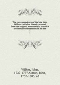 The correspondence of the late John Wilkes : with his friends, printed from the original manuscripts, in which are introduced memoirs of his life. 1