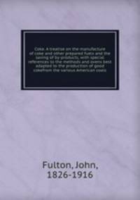 Coke. A treatise on the manufacture of coke and other prepared fuels and the saving of by-products, with special references to the methods and ovens best adapted to the production of good cokefrom the various American coals