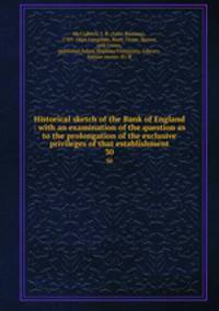 Historical sketch of the Bank of England : with an examination of the question as to the prolongation of the exclusive privileges of that establishment. 30