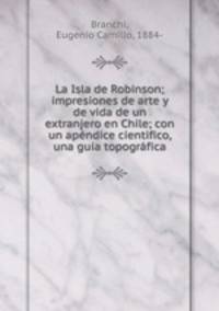 La Isla de Robinson; impresiones de arte y de vida de un extranjero en Chile; con un apndice cientifico, una guia topogrfica