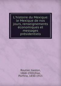 L`histoire du Mexique: le Mexique de nos jours, renseignements conomiques et messages prsidentiels