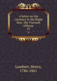 A letter on the currency to the Right Hon. the Viscount Althorp .. 31