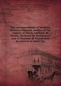 The correspondence of Madame, Princess Palatine, mother of the regent; of Marie-Adelaide de Savoie, duchesse de Bourgogne; and of Madame de Maintenon, in relation to Saint-Cyr