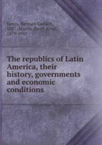 The republics of Latin America, their history, governments and economic conditions