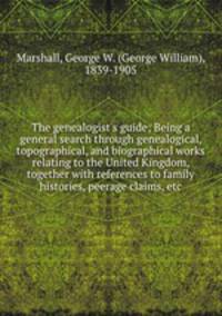 The genealogist`s guide; Being a general search through genealogical, topographical, and biographical works relating to the United Kingdom, together with references to family histories, peerage claims, etc