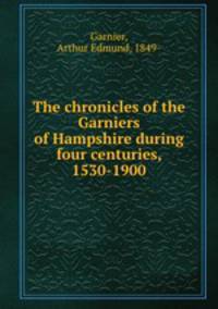 The chronicles of the Garniers of Hampshire during four centuries, 1530-1900
