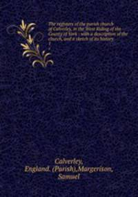 The registers of the parish church of Calverley, in the West Riding of the County of York : with a description of the church, and a sketch of its history .. 1