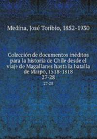 Coleccin de documentos inditos para la historia de Chile desde el viaje de Magallanes hasta la batalla de Maipo, 1518-1818. 27-28