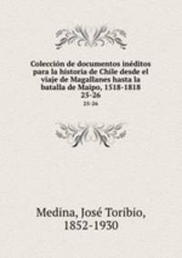 Coleccin de documentos inditos para la historia de Chile desde el viaje de Magallanes hasta la batalla de Maipo, 1518-1818. 25-26